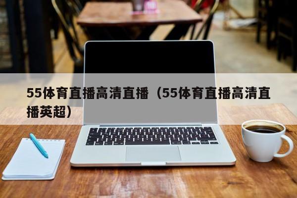 55体育直播高清直播（55体育直播高清直播英超）