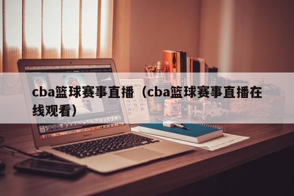 cba篮球赛事直播（cba篮球赛事直播在线观看）