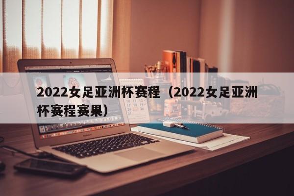 2022女足亚洲杯赛程（2022女足亚洲杯赛程赛果）