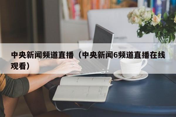 中央新闻频道直播（中央新闻6频道直播在线观看）