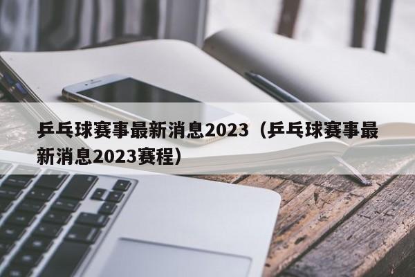 乒乓球赛事最新消息2023（乒乓球赛事最新消息2023赛程）