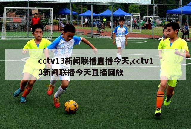 cctv13新闻联播直播今天,cctv13新闻联播今天直播回放