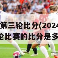 2024第三轮比分(2024年第三轮比赛的比分是多少？)